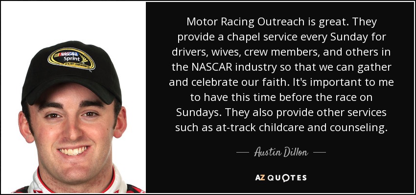 Motor Racing Outreach is great. They provide a chapel service every Sunday for drivers, wives, crew members, and others in the NASCAR industry so that we can gather and celebrate our faith. It's important to me to have this time before the race on Sundays. They also provide other services such as at-track childcare and counseling. - Austin Dillon