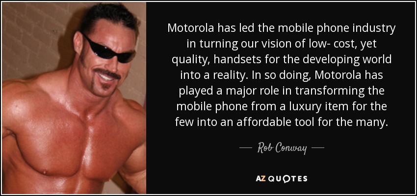 Motorola has led the mobile phone industry in turning our vision of low- cost, yet quality, handsets for the developing world into a reality. In so doing, Motorola has played a major role in transforming the mobile phone from a luxury item for the few into an affordable tool for the many. - Rob Conway