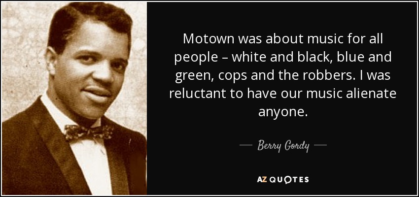 Motown was about music for all people – white and black, blue and green, cops and the robbers. I was reluctant to have our music alienate anyone. - Berry Gordy