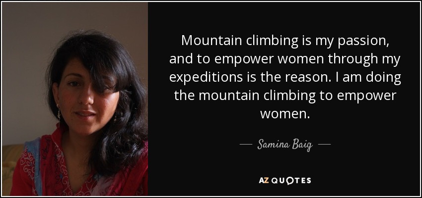 Mountain climbing is my passion, and to empower women through my expeditions is the reason. I am doing the mountain climbing to empower women. - Samina Baig
