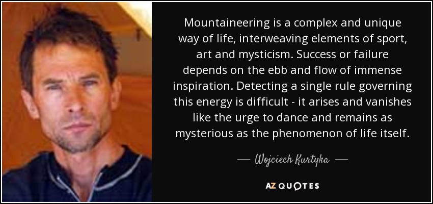 Mountaineering is a complex and unique way of life, interweaving elements of sport, art and mysticism. Success or failure depends on the ebb and flow of immense inspiration. Detecting a single rule governing this energy is difficult - it arises and vanishes like the urge to dance and remains as mysterious as the phenomenon of life itself. - Wojciech Kurtyka
