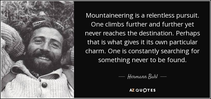 Mountaineering is a relentless pursuit. One climbs further and further yet never reaches the destination. Perhaps that is what gives it its own particular charm. One is constantly searching for something never to be found. - Hermann Buhl