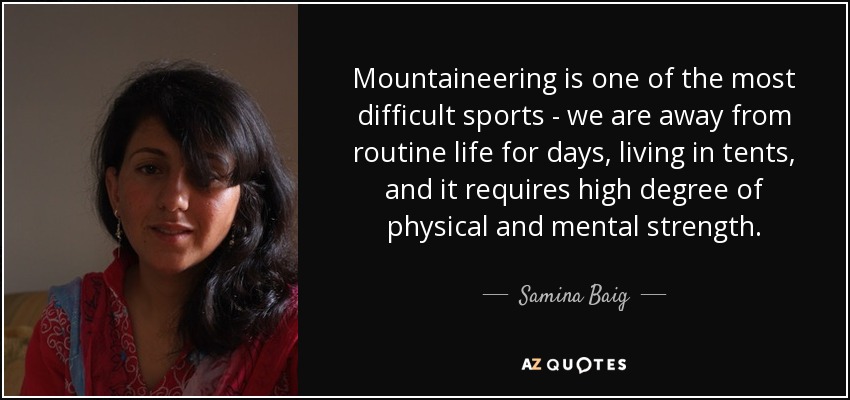 Mountaineering is one of the most difficult sports - we are away from routine life for days, living in tents, and it requires high degree of physical and mental strength. - Samina Baig