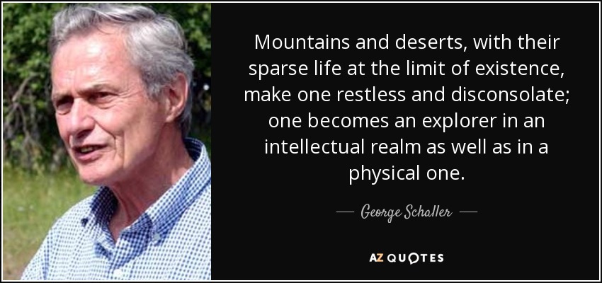 Mountains and deserts, with their sparse life at the limit of existence, make one restless and disconsolate; one becomes an explorer in an intellectual realm as well as in a physical one. - George Schaller