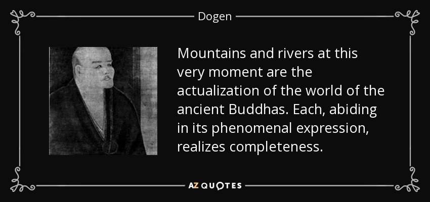 Mountains and rivers at this very moment are the actualization of the world of the ancient Buddhas. Each, abiding in its phenomenal expression, realizes completeness. - Dogen