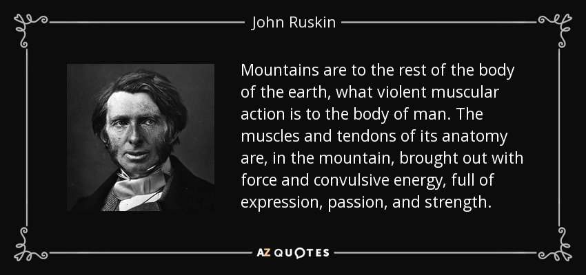 Mountains are to the rest of the body of the earth, what violent muscular action is to the body of man. The muscles and tendons of its anatomy are, in the mountain, brought out with force and convulsive energy, full of expression, passion, and strength. - John Ruskin