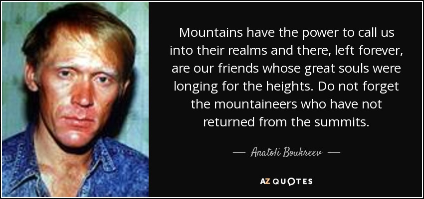 Mountains have the power to call us into their realms and there, left forever, are our friends whose great souls were longing for the heights. Do not forget the mountaineers who have not returned from the summits. - Anatoli Boukreev