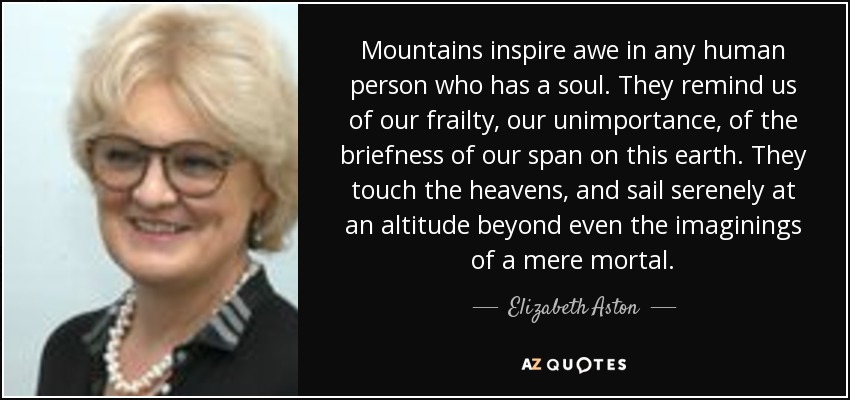 Mountains inspire awe in any human person who has a soul. They remind us of our frailty, our unimportance, of the briefness of our span on this earth. They touch the heavens, and sail serenely at an altitude beyond even the imaginings of a mere mortal. - Elizabeth Aston