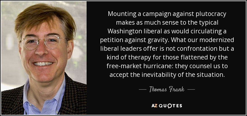 Mounting a campaign against plutocracy makes as much sense to the typical Washington liberal as would circulating a petition against gravity. What our modernized liberal leaders offer is not confrontation but a kind of therapy for those flattened by the free-market hurricane: they counsel us to accept the inevitability of the situation. - Thomas Frank