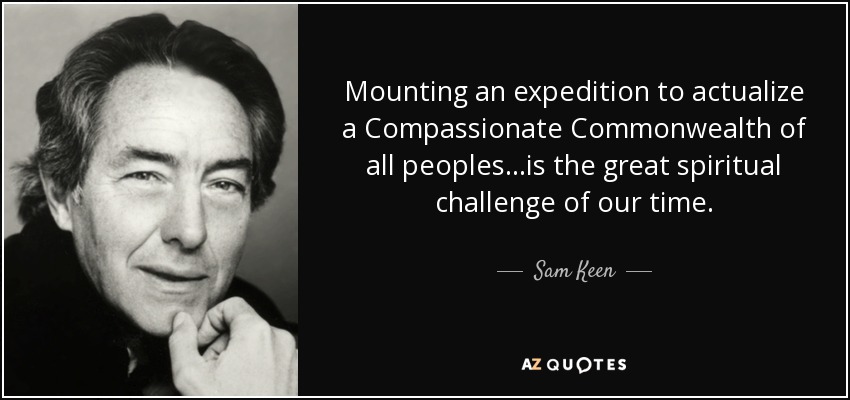 Mounting an expedition to actualize a Compassionate Commonwealth of all peoples...is the great spiritual challenge of our time. - Sam Keen