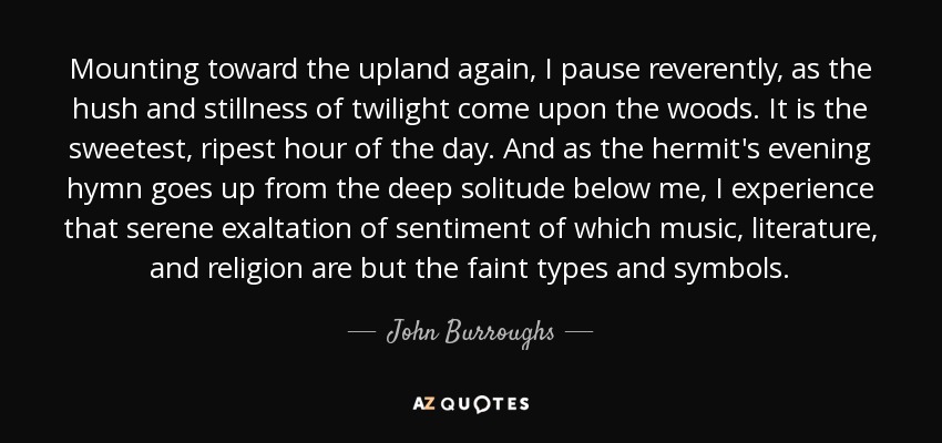 Mounting toward the upland again, I pause reverently, as the hush and stillness of twilight come upon the woods. It is the sweetest, ripest hour of the day. And as the hermit's evening hymn goes up from the deep solitude below me, I experience that serene exaltation of sentiment of which music, literature, and religion are but the faint types and symbols. - John Burroughs