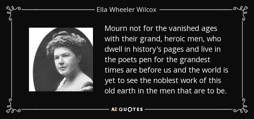 Mourn not for the vanished ages with their grand, heroic men, who dwell in history's pages and live in the poets pen for the grandest times are before us and the world is yet to see the noblest work of this old earth in the men that are to be. - Ella Wheeler Wilcox