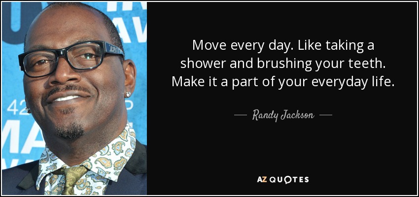 Move every day. Like taking a shower and brushing your teeth. Make it a part of your everyday life. - Randy Jackson