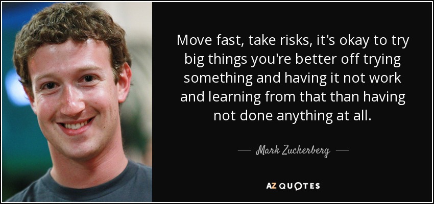 Move fast, take risks, it's okay to try big things you're better off trying something and having it not work and learning from that than having not done anything at all. - Mark Zuckerberg