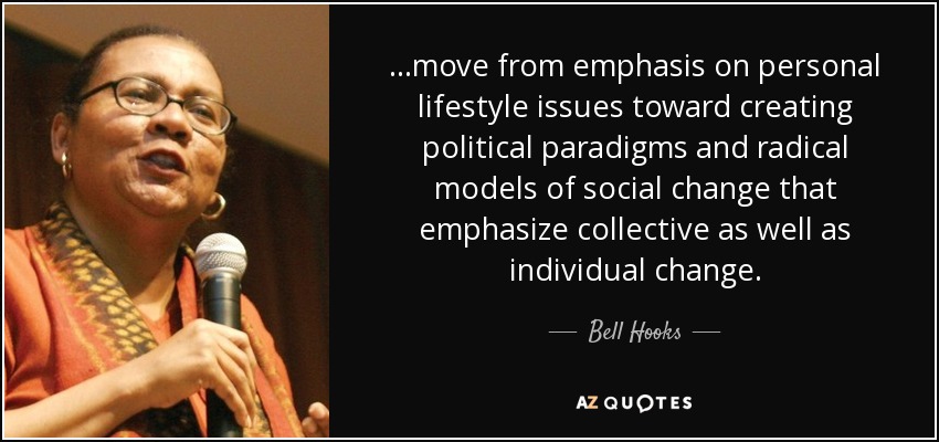 ...move from emphasis on personal lifestyle issues toward creating political paradigms and radical models of social change that emphasize collective as well as individual change. - Bell Hooks