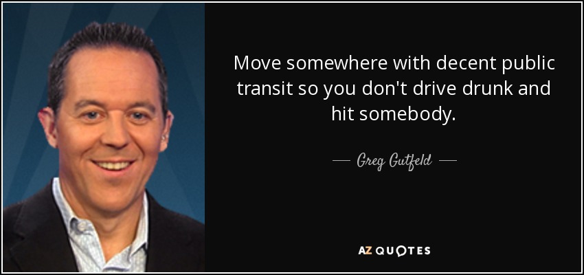 Move somewhere with decent public transit so you don't drive drunk and hit somebody. - Greg Gutfeld