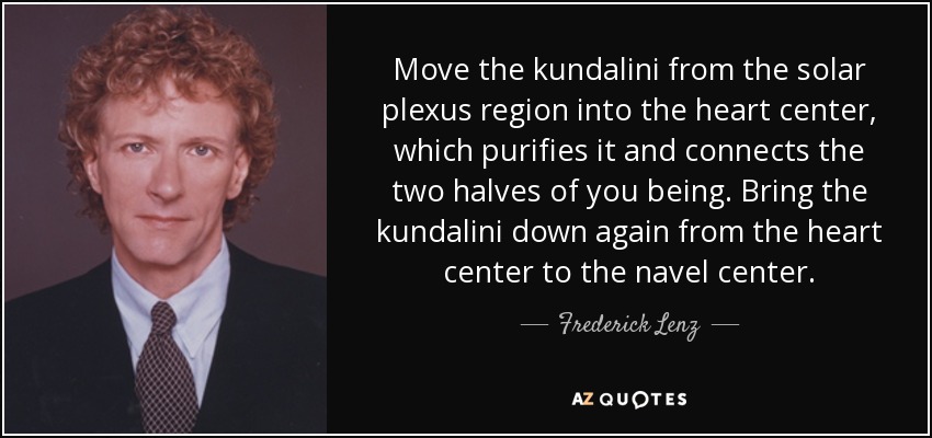 Move the kundalini from the solar plexus region into the heart center, which purifies it and connects the two halves of you being. Bring the kundalini down again from the heart center to the navel center. - Frederick Lenz