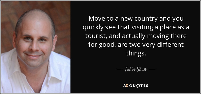 Move to a new country and you quickly see that visiting a place as a tourist, and actually moving there for good, are two very different things. - Tahir Shah