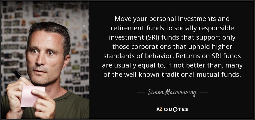 Move your personal investments and retirement funds to socially responsible investment (SRI) funds that support only those corporations that uphold higher standards of behavior. Returns on SRI funds are usually equal to, if not better than, many of the well-known traditional mutual funds. - Simon Mainwaring