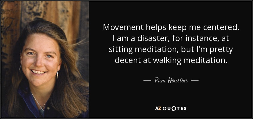 Movement helps keep me centered. I am a disaster, for instance, at sitting meditation, but I'm pretty decent at walking meditation. - Pam Houston