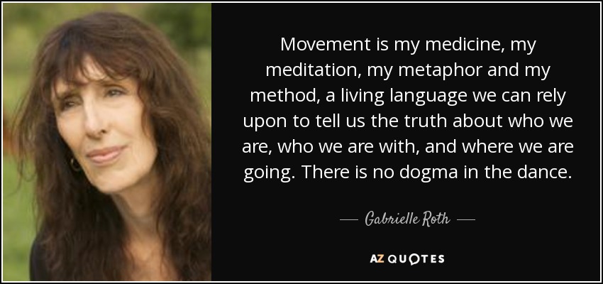 Movement is my medicine, my meditation, my metaphor and my method, a living language we can rely upon to tell us the truth about who we are, who we are with, and where we are going. There is no dogma in the dance. - Gabrielle Roth