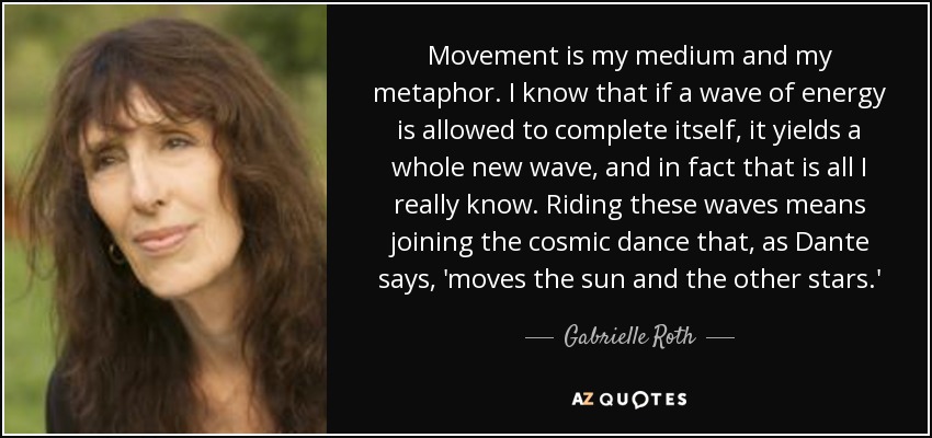 Movement is my medium and my metaphor. I know that if a wave of energy is allowed to complete itself, it yields a whole new wave, and in fact that is all I really know. Riding these waves means joining the cosmic dance that, as Dante says, 'moves the sun and the other stars.' - Gabrielle Roth