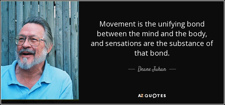 Movement is the unifying bond between the mind and the body, and sensations are the substance of that bond. - Deane Juhan