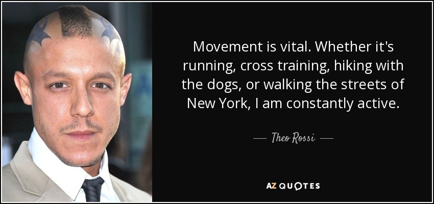 Movement is vital. Whether it's running, cross training, hiking with the dogs, or walking the streets of New York, I am constantly active. - Theo Rossi