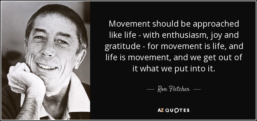 Movement should be approached like life - with enthusiasm, joy and gratitude - for movement is life, and life is movement, and we get out of it what we put into it. - Ron Fletcher
