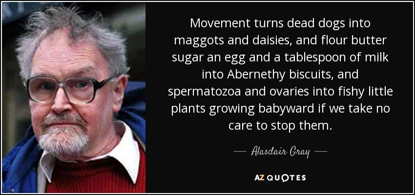 Movement turns dead dogs into maggots and daisies, and flour butter sugar an egg and a tablespoon of milk into Abernethy biscuits, and spermatozoa and ovaries into fishy little plants growing babyward if we take no care to stop them. - Alasdair Gray