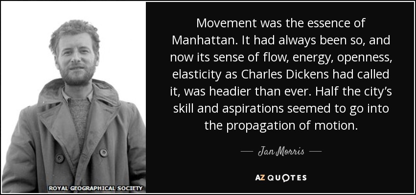 Movement was the essence of Manhattan. It had always been so, and now its sense of flow, energy, openness, elasticity as Charles Dickens had called it, was headier than ever. Half the city’s skill and aspirations seemed to go into the propagation of motion. - Jan Morris