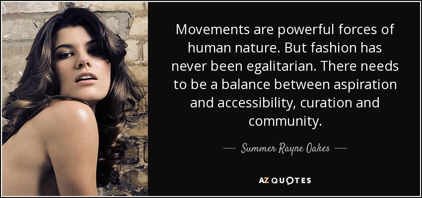 Movements are powerful forces of human nature. But fashion has never been egalitarian. There needs to be a balance between aspiration and accessibility, curation and community. - Summer Rayne Oakes