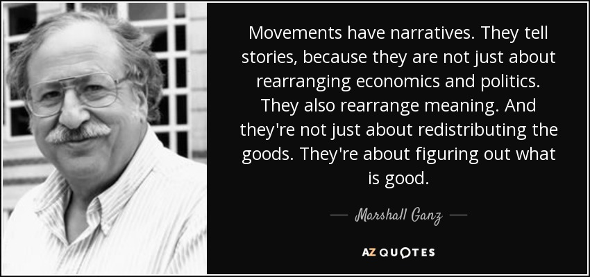 Movements have narratives. They tell stories, because they are not just about rearranging economics and politics. They also rearrange meaning. And they're not just about redistributing the goods. They're about figuring out what is good. - Marshall Ganz