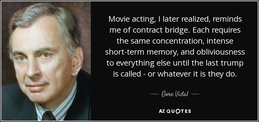 Movie acting, I later realized, reminds me of contract bridge. Each requires the same concentration, intense short-term memory, and obliviousness to everything else until the last trump is called - or whatever it is they do. - Gore Vidal