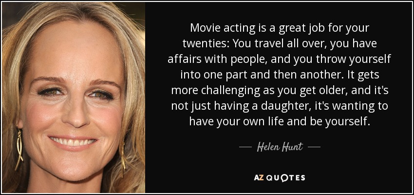 Movie acting is a great job for your twenties: You travel all over, you have affairs with people, and you throw yourself into one part and then another. It gets more challenging as you get older, and it's not just having a daughter, it's wanting to have your own life and be yourself. - Helen Hunt