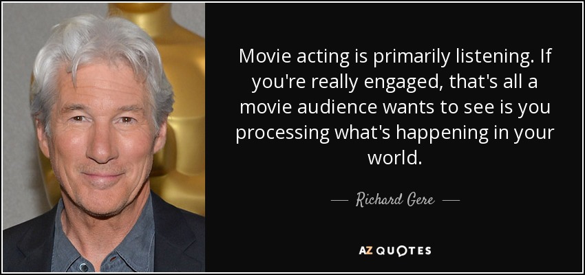 Movie acting is primarily listening. If you're really engaged, that's all a movie audience wants to see is you processing what's happening in your world. - Richard Gere