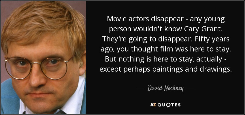 Movie actors disappear - any young person wouldn't know Cary Grant. They're going to disappear. Fifty years ago, you thought film was here to stay. But nothing is here to stay, actually - except perhaps paintings and drawings. - David Hockney