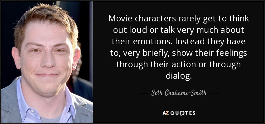 Movie characters rarely get to think out loud or talk very much about their emotions. Instead they have to, very briefly, show their feelings through their action or through dialog. - Seth Grahame-Smith