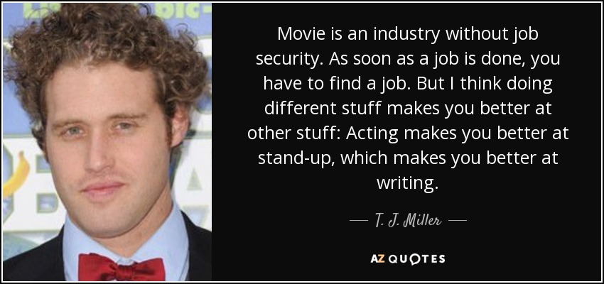 Movie is an industry without job security. As soon as a job is done, you have to find a job. But I think doing different stuff makes you better at other stuff: Acting makes you better at stand-up, which makes you better at writing. - T. J. Miller