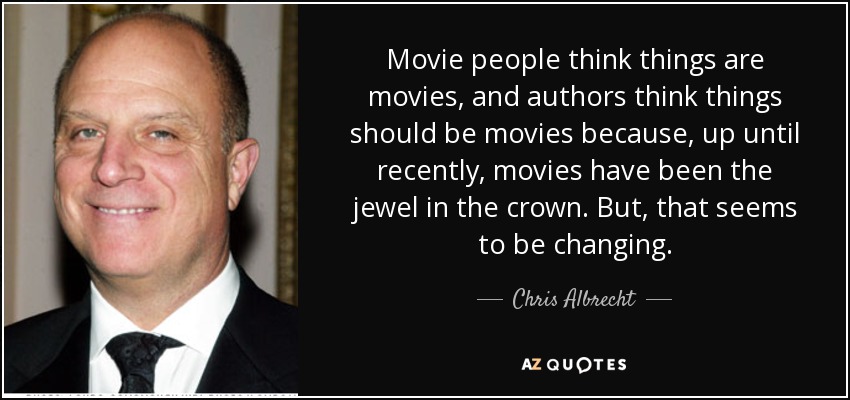 Movie people think things are movies, and authors think things should be movies because, up until recently, movies have been the jewel in the crown. But, that seems to be changing. - Chris Albrecht