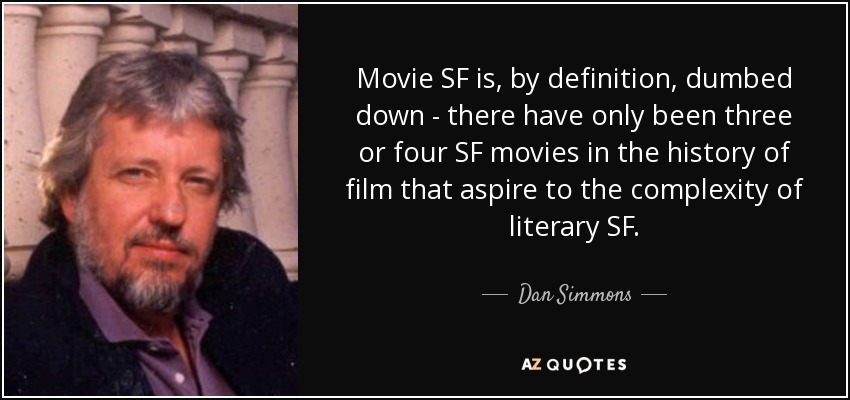 Movie SF is, by definition, dumbed down - there have only been three or four SF movies in the history of film that aspire to the complexity of literary SF. - Dan Simmons