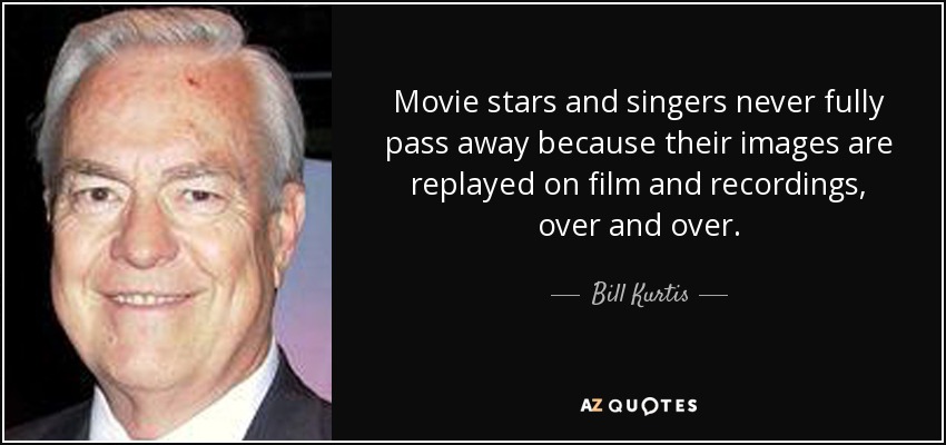 Movie stars and singers never fully pass away because their images are replayed on film and recordings, over and over. - Bill Kurtis