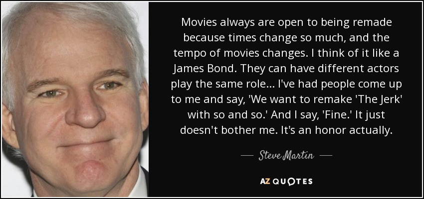 Movies always are open to being remade because times change so much, and the tempo of movies changes. I think of it like a James Bond. They can have different actors play the same role... I've had people come up to me and say, 'We want to remake 'The Jerk' with so and so.' And I say, 'Fine.' It just doesn't bother me. It's an honor actually. - Steve Martin