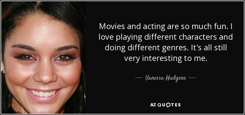 Movies and acting are so much fun. I love playing different characters and doing different genres. It's all still very interesting to me. - Vanessa Hudgens