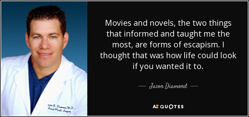 Movies and novels, the two things that informed and taught me the most, are forms of escapism. I thought that was how life could look if you wanted it to. - Jason Diamond