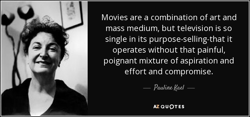 Movies are a combination of art and mass medium, but television is so single in its purpose-selling-that it operates without that painful, poignant mixture of aspiration and effort and compromise. - Pauline Kael