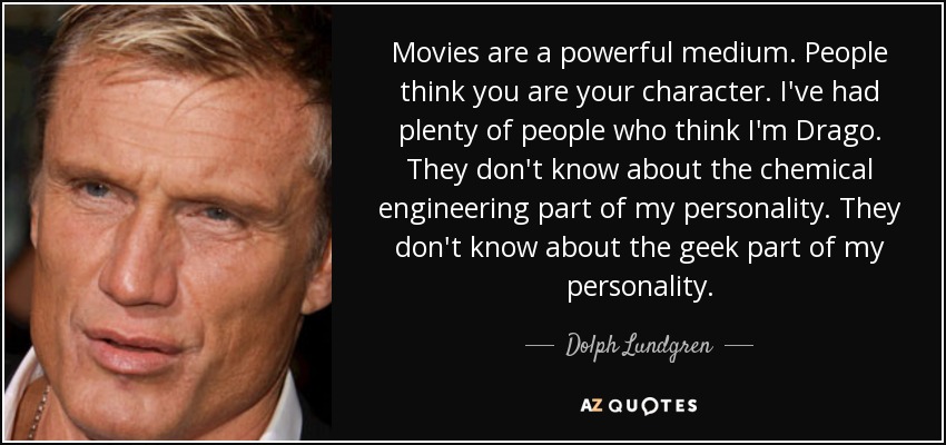 Movies are a powerful medium. People think you are your character. I've had plenty of people who think I'm Drago. They don't know about the chemical engineering part of my personality. They don't know about the geek part of my personality. - Dolph Lundgren