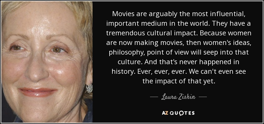 Movies are arguably the most influential, important medium in the world. They have a tremendous cultural impact. Because women are now making movies, then women's ideas, philosophy, point of view will seep into that culture. And that's never happened in history. Ever, ever, ever. We can't even see the impact of that yet. - Laura Ziskin