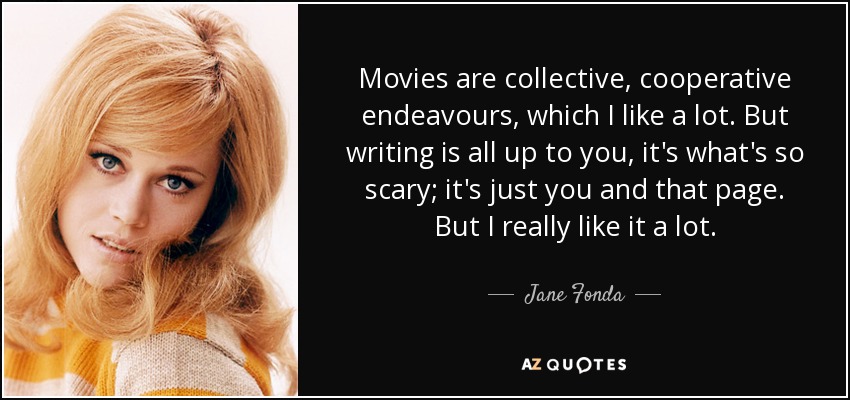 Movies are collective, cooperative endeavours, which I like a lot. But writing is all up to you, it's what's so scary; it's just you and that page. But I really like it a lot. - Jane Fonda