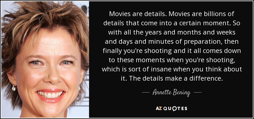 Movies are details. Movies are billions of details that come into a certain moment. So with all the years and months and weeks and days and minutes of preparation, then finally you're shooting and it all comes down to these moments when you're shooting, which is sort of insane when you think about it. The details make a difference. - Annette Bening